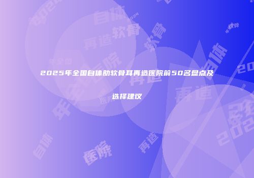 2025年全国自体肋软骨耳再造医院前50名盘点及选择建议