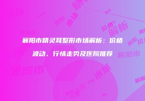 襄阳市精灵耳整形市场解析：价格波动、行情走势及医院推荐