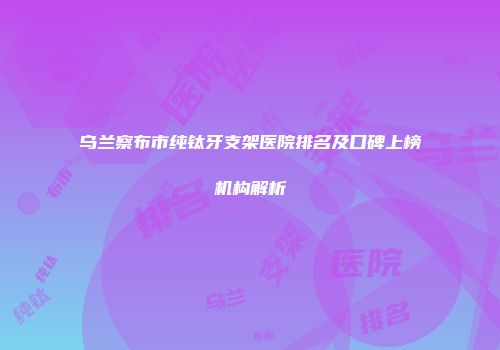 乌兰察布市纯钛牙支架医院排名及口碑上榜机构解析