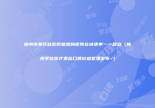 锦州市曼托硅胶假体隆胸医院在榜清单一一盘点（锦州李佳医疗美容口碑价格整理发布~）
