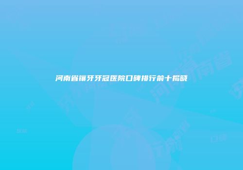 河南省镶牙牙冠医院口碑排行前十揭晓