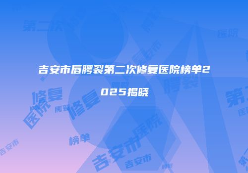 吉安市唇腭裂第二次修复医院榜单2025揭晓