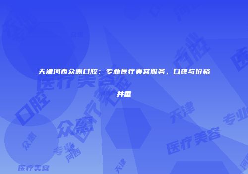 天津河西众惠口腔：专业医疗美容服务，口碑与价格并重