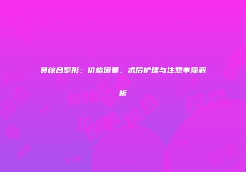 鼻综合整形：价格因素、术后护理与注意事项解析