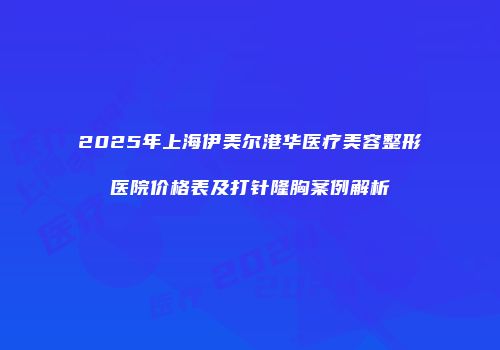 2025年上海伊美尔港华医疗美容整形医院价格表及打针隆胸案例解析