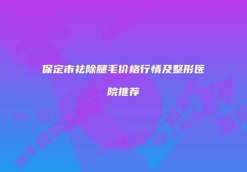 保定市祛除腿毛价格行情及整形医院推荐