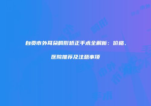 自贡市外耳朵畸形矫正手术全解析：价格、医院推荐及注意事项