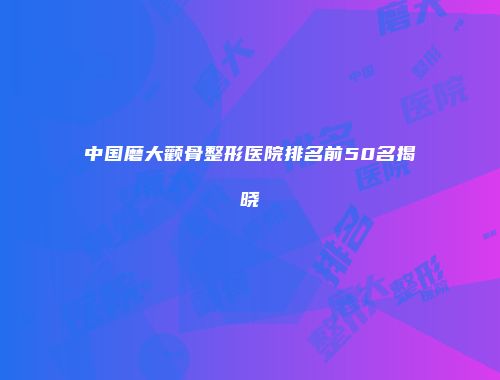 中国磨大颧骨整形医院排名前50名揭晓