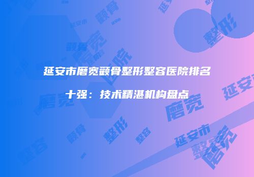 延安市磨宽颧骨整形整容医院排名十强：技术精湛机构盘点