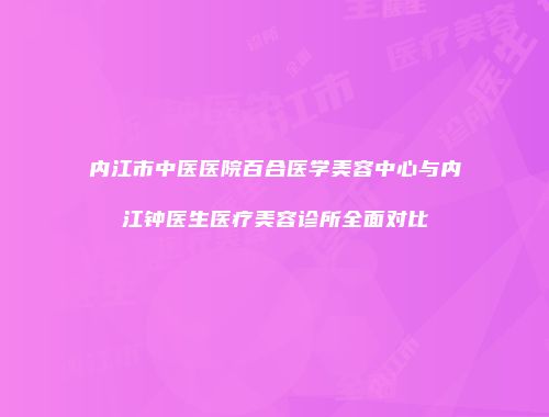 内江市中医医院百合医学美容中心与内江钟医生医疗美容诊所全面对比