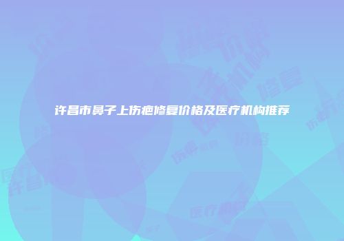 许昌市鼻子上伤疤修复价格及医疗机构推荐