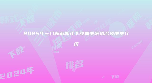 2025年三门峡市韩式下颌角医院排名及医生介绍