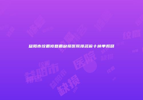 益阳市纹眉修复眉缺损医院排名前十榜单揭晓