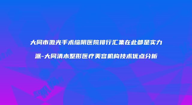 大同市激光手术缩阴医院排行汇集在此都是实力派-大同清木整形医疗美容机构技术优点分析