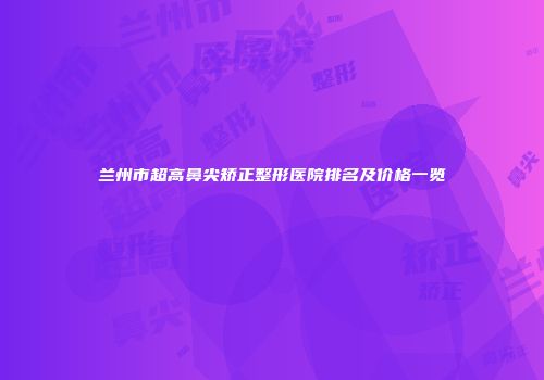 兰州市超高鼻尖矫正整形医院排名及价格一览