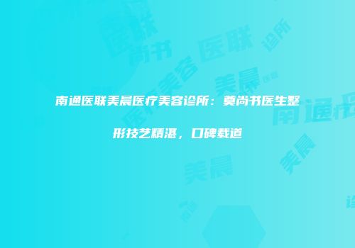 南通医联美晨医疗美容诊所：奠尚书医生整形技艺精湛，口碑载道