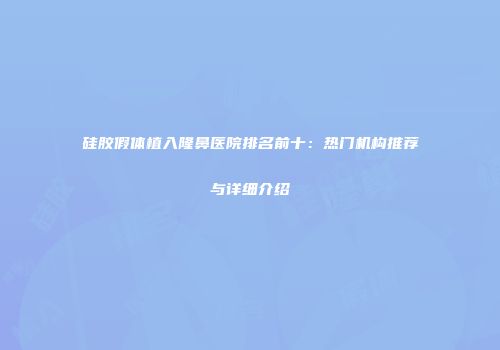 硅胶假体植入隆鼻医院排名前十：热门机构推荐与详细介绍