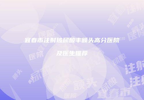 宜春市注射玻尿酸丰额头高分医院及医生推荐