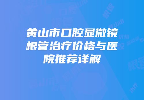 黄山市口腔显微镜根管治疗价格与医院推荐详解
