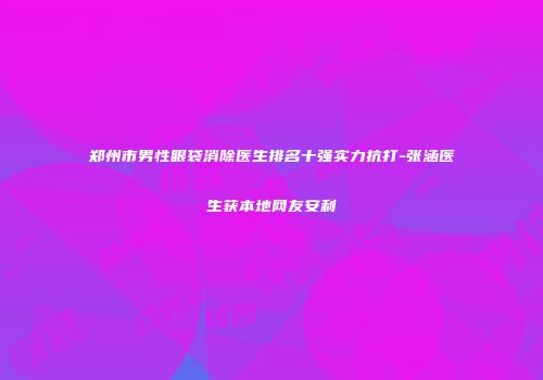 郑州市男性眼袋消除医生排名十强实力抗打-张涵医生获本地网友安利