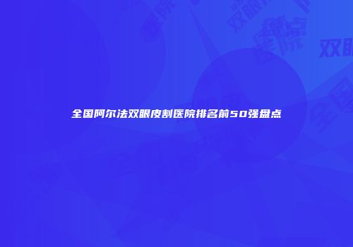 全国阿尔法双眼皮割医院排名前50强盘点