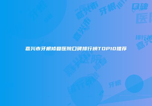 嘉兴市牙根修复医院口碑排行榜TOP10推荐
