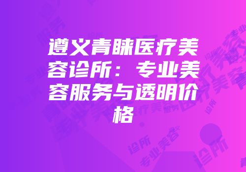 遵义青睐医疗美容诊所：专业美容服务与透明价格