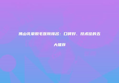 佛山乳晕脱毛医院排名：口碑好、技术佳的五大推荐
