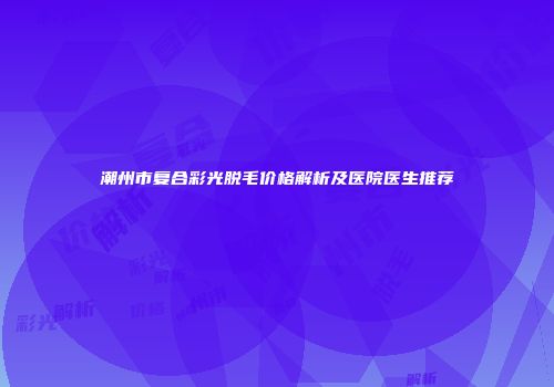 潮州市复合彩光脱毛价格解析及医院医生推荐