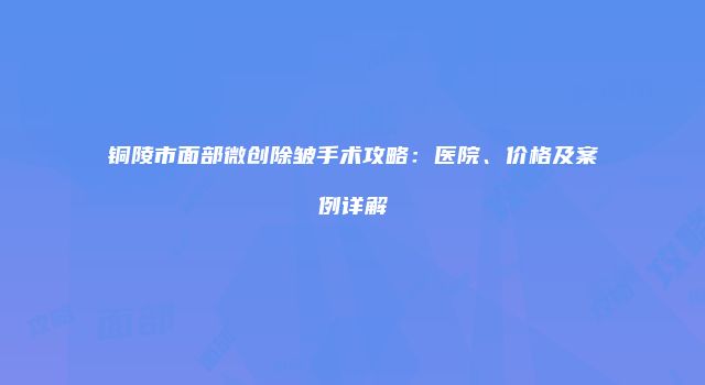 铜陵市面部微创除皱手术攻略：医院、价格及案例详解