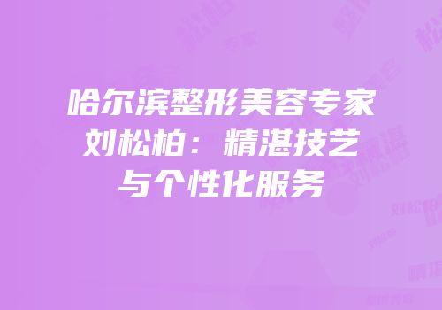 哈尔滨整形美容专家刘松柏：精湛技艺与个性化服务