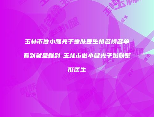 玉林市做小腿光子嫩肤医生排名榜名单看到就是赚到-玉林市做小腿光子嫩肤整形医生