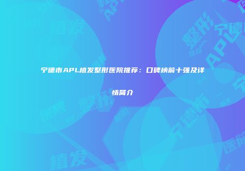 宁德市APL植发整形医院推荐：口碑榜前十强及详情简介