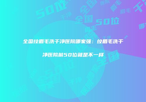 全国纹眉毛洗干净医院哪家强：纹眉毛洗干净医院前50位就是不一样