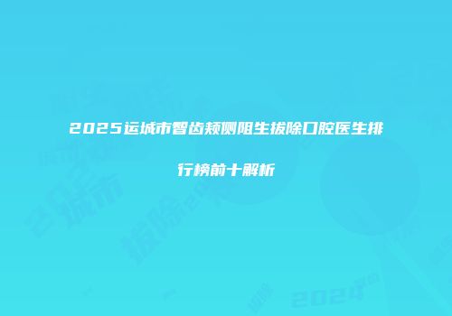 2025运城市智齿颊侧阻生拔除口腔医生排行榜前十解析
