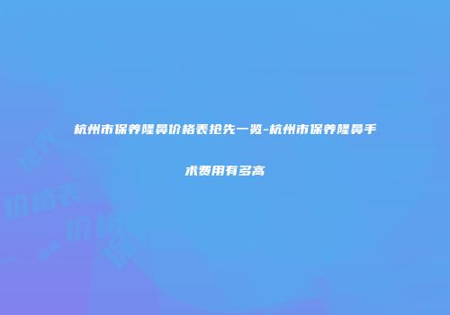 杭州市保养隆鼻价格表抢先一览-杭州市保养隆鼻手术费用有多高
