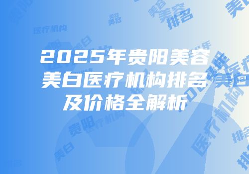 2025年贵阳美容美白医疗机构排名及价格全解析
