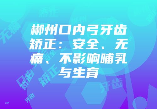 郴州口内弓牙齿矫正：安全、无痛、不影响哺乳与生育