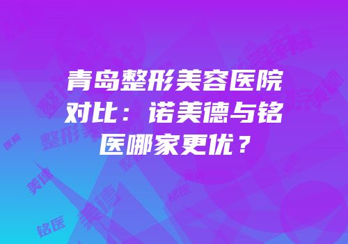 青岛整形美容医院对比：诺美德与铭医哪家更优？