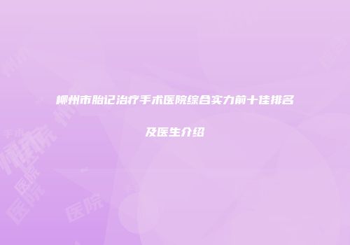 柳州市胎记治疗手术医院综合实力前十佳排名及医生介绍