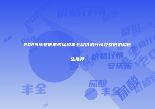 2025年安庆市玻尿酸丰全脸价格行情及整形机构医生推荐