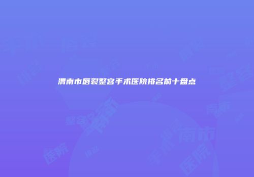 渭南市唇裂整容手术医院排名前十盘点