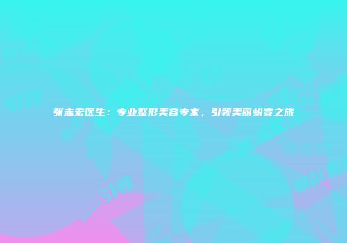 张志宏医生：专业整形美容专家，引领美丽蜕变之旅