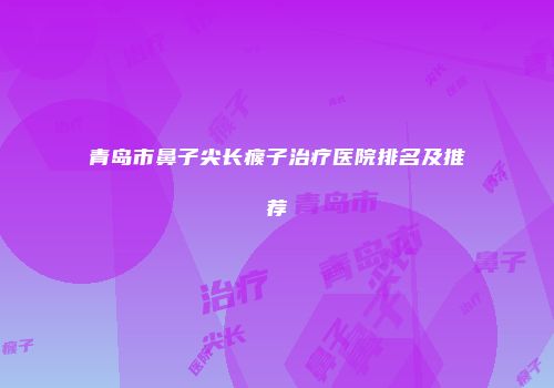 青岛市鼻子尖长瘊子治疗医院排名及推荐