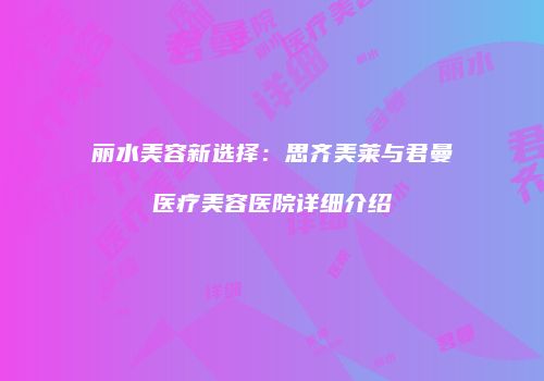 丽水美容新选择：思齐美莱与君曼医疗美容医院详细介绍