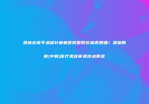 恩施去除手术缝针疤痕医院整形价格表明细！恩施韩丽(中韩)医疗美容审美技术再现