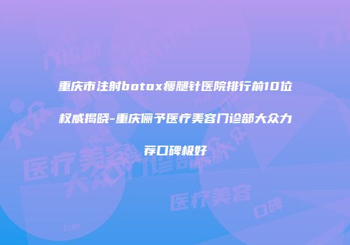 重庆市注射botox瘦腿针医院排行前10位权威揭晓-重庆俪予医疗美容门诊部大众力荐口碑极好