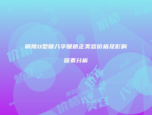 铜陵O型腿八字腿矫正美容价格及影响因素分析