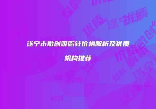 遂宁市微创吸脂针价格解析及优质机构推荐