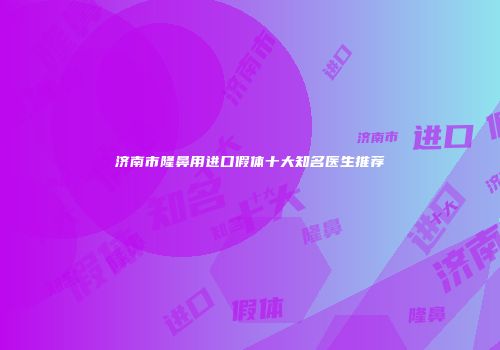 济南市隆鼻用进口假体十大知名医生推荐